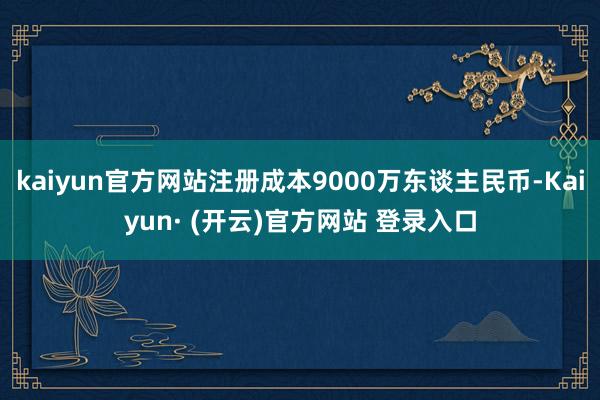 kaiyun官方网站注册成本9000万东谈主民币-Kaiyun· (开云)官方网站 登录入口