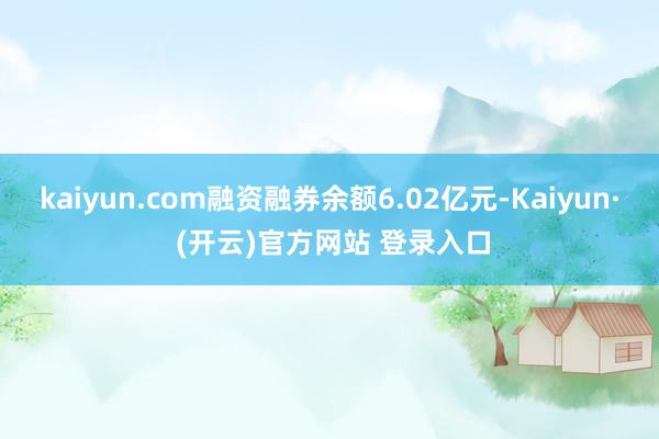 kaiyun.com融资融券余额6.02亿元-Kaiyun· (开云)官方网站 登录入口