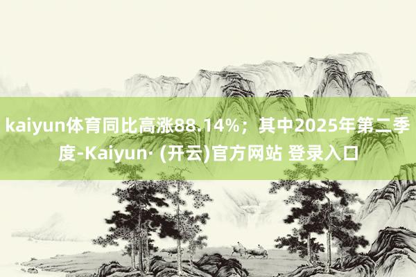 kaiyun体育同比高涨88.14%；其中2025年第二季度-Kaiyun· (开云)官方网站 登录入口