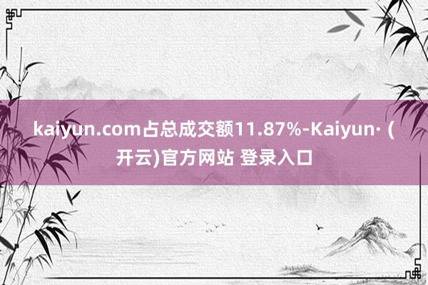 kaiyun.com占总成交额11.87%-Kaiyun· (开云)官方网站 登录入口