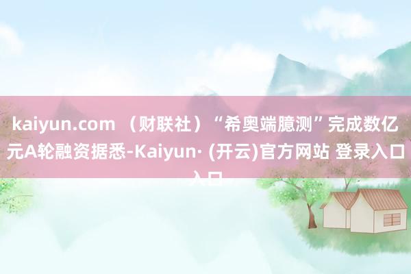 kaiyun.com (财联社)“希奥端臆测”完成数亿元A轮融资据悉-Kaiyun· (开云)官方网站 登录入口