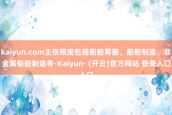 kaiyun.com主张限度包括船舶筹画、船舶制造、非金属船舶制造等-Kaiyun· (开云)官方网站 登录入口