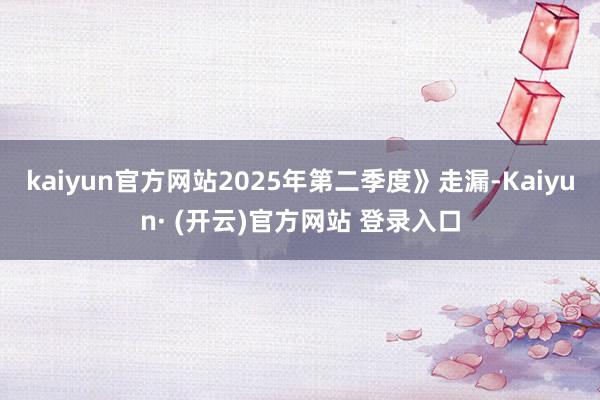 kaiyun官方网站2025年第二季度》走漏-Kaiyun· (开云)官方网站 登录入口