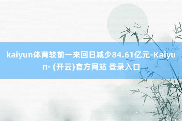 kaiyun体育较前一来回日减少84.61亿元-Kaiyun· (开云)官方网站 登录入口
