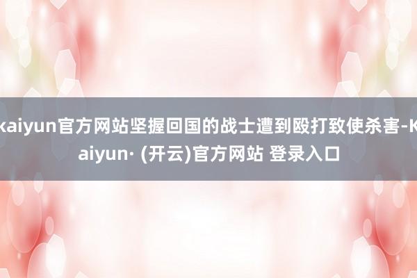 kaiyun官方网站坚握回国的战士遭到殴打致使杀害-Kaiyun· (开云)官方网站 登录入口