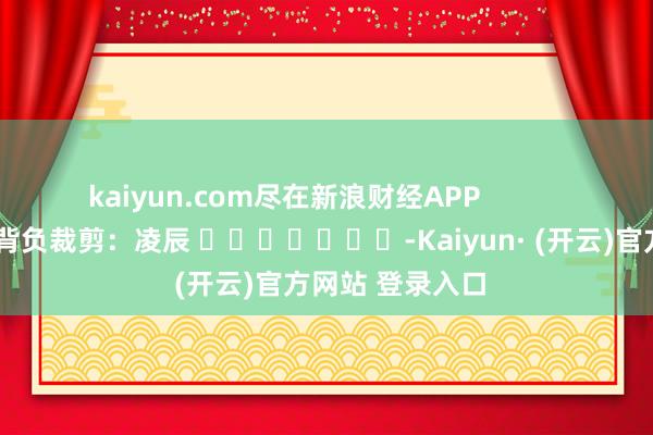 kaiyun.com尽在新浪财经APP 背负裁剪:凌辰 -Kaiyun· (开云)官方网站 登录入口