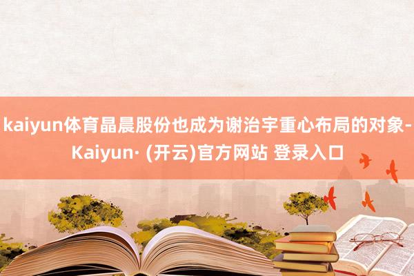 kaiyun体育 晶晨股份也成为谢治宇重心布局的对象-Kaiyun· (开云)官方网站 登录入口