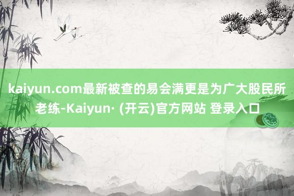 kaiyun.com　　最新被查的易会满更是为广大股民所老练-Kaiyun· (开云)官方网站 登录入口