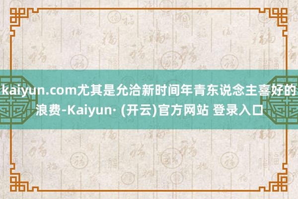 kaiyun.com尤其是允洽新时间年青东说念主喜好的浪费-Kaiyun· (开云)官方网站 登录入口