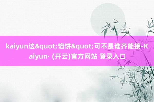 kaiyun这"馅饼"可不是谁齐能接-Kaiyun· (开云)官方网站 登录入口
