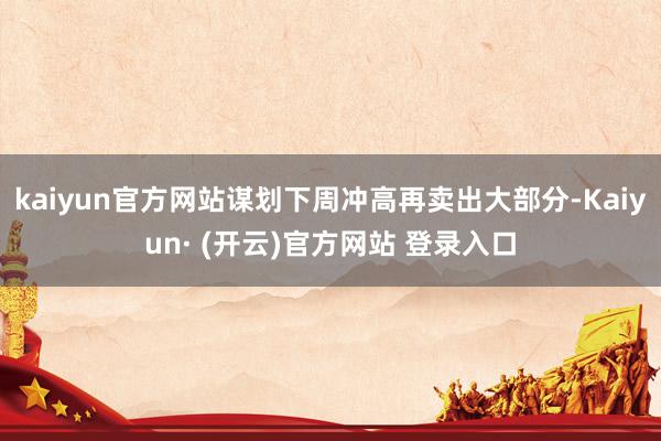 kaiyun官方网站谋划下周冲高再卖出大部分-Kaiyun· (开云)官方网站 登录入口