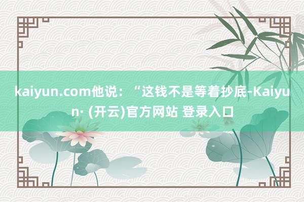 kaiyun.com他说：“这钱不是等着抄底-Kaiyun· (开云)官方网站 登录入口