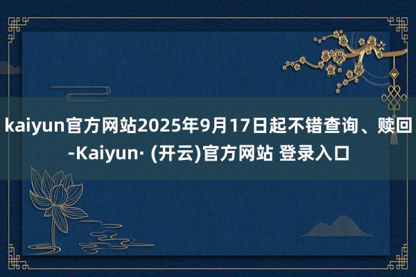 kaiyun官方网站2025年9月17日起不错查询、赎回-Kaiyun· (开云)官方网站 登录入口