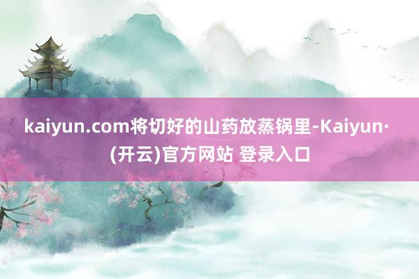 kaiyun.com将切好的山药放蒸锅里-Kaiyun· (开云)官方网站 登录入口