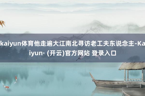 kaiyun体育他走遍大江南北寻访老工夫东说念主-Kaiyun· (开云)官方网站 登录入口