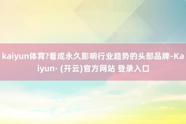 kaiyun体育?看成永久影响行业趋势的头部品牌-Kaiyun· (开云)官方网站 登录入口