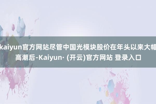 kaiyun官方网站尽管中国光模块股价在年头以来大幅高潮后-Kaiyun· (开云)官方网站 登录入口