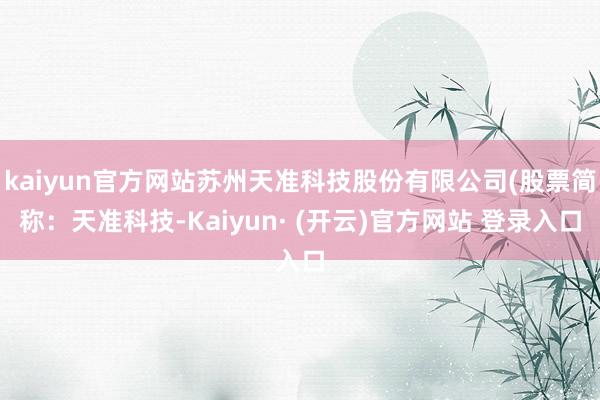 kaiyun官方网站苏州天准科技股份有限公司(股票简称：天准科技-Kaiyun· (开云)官方网站 登录入口