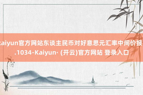 kaiyun官方网站东谈主民币对好意思元汇率中间价报7.1034-Kaiyun· (开云)官方网站 登录入口