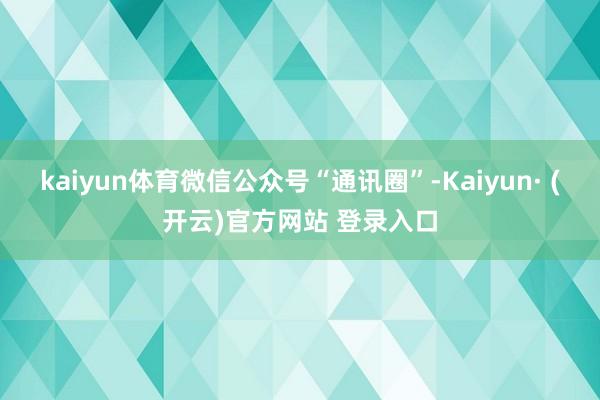 kaiyun体育微信公众号“通讯圈”-Kaiyun· (开云)官方网站 登录入口