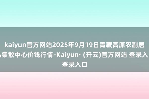 kaiyun官方网站2025年9月19日青藏高原农副居品集散中心价钱行情-Kaiyun· (开云)官方网站 登录入口