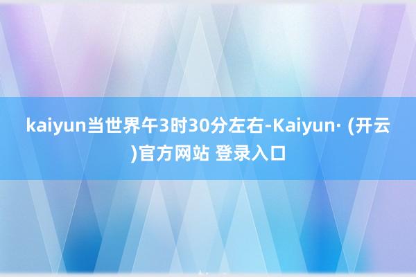 kaiyun当世界午3时30分左右-Kaiyun· (开云)官方网站 登录入口