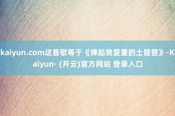 kaiyun.com这首歌等于《弹起我爱重的土琵琶》-Kaiyun· (开云)官方网站 登录入口