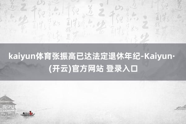 kaiyun体育张振高已达法定退休年纪-Kaiyun· (开云)官方网站 登录入口