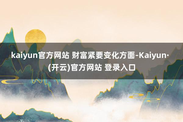 kaiyun官方网站 　　财富紧要变化方面-Kaiyun· (开云)官方网站 登录入口
