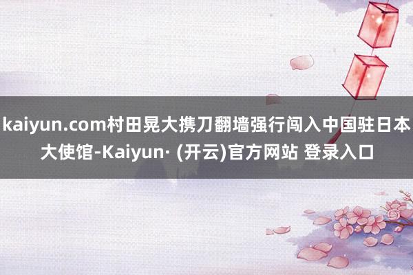 kaiyun.com村田晃大携刀翻墙强行闯入中国驻日本大使馆-Kaiyun· (开云)官方网站 登录入口