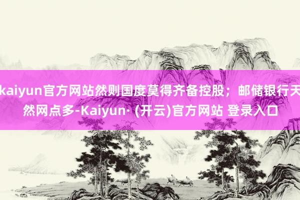 kaiyun官方网站然则国度莫得齐备控股；邮储银行天然网点多-Kaiyun· (开云)官方网站 登录入口