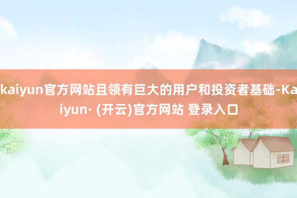 kaiyun官方网站且领有巨大的用户和投资者基础-Kaiyun· (开云)官方网站 登录入口