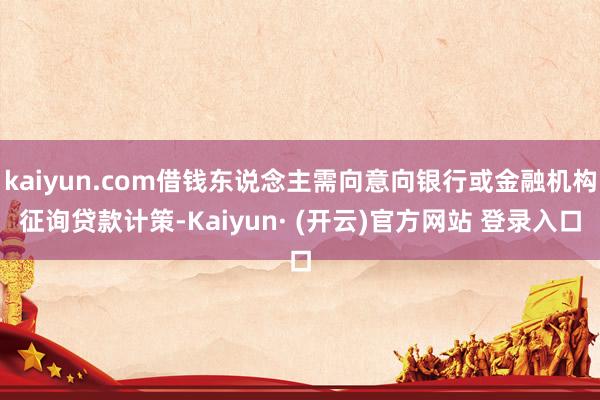 kaiyun.com借钱东说念主需向意向银行或金融机构征询贷款计策-Kaiyun· (开云)官方网站 登录入口