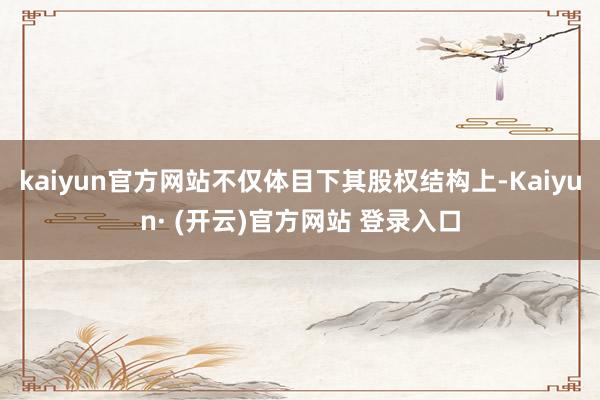 kaiyun官方网站不仅体目下其股权结构上-Kaiyun· (开云)官方网站 登录入口