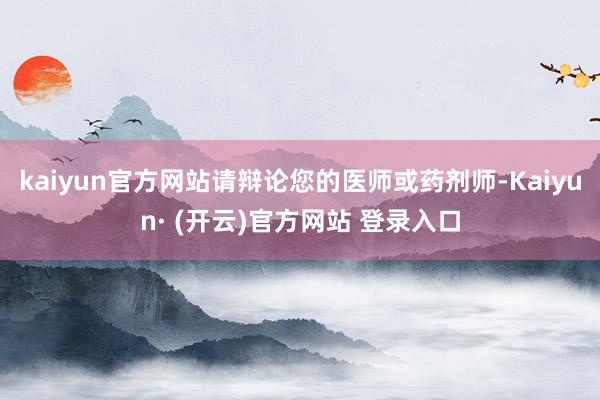 kaiyun官方网站请辩论您的医师或药剂师-Kaiyun· (开云)官方网站 登录入口