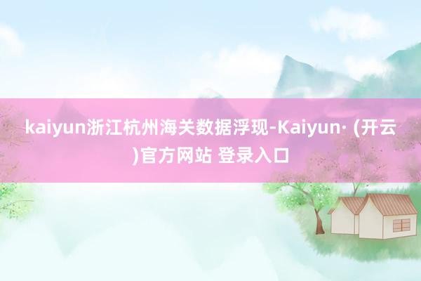 kaiyun浙江杭州海关数据浮现-Kaiyun· (开云)官方网站 登录入口
