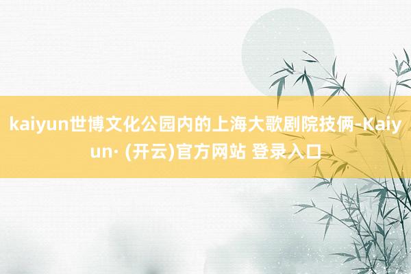 kaiyun世博文化公园内的上海大歌剧院技俩-Kaiyun· (开云)官方网站 登录入口
