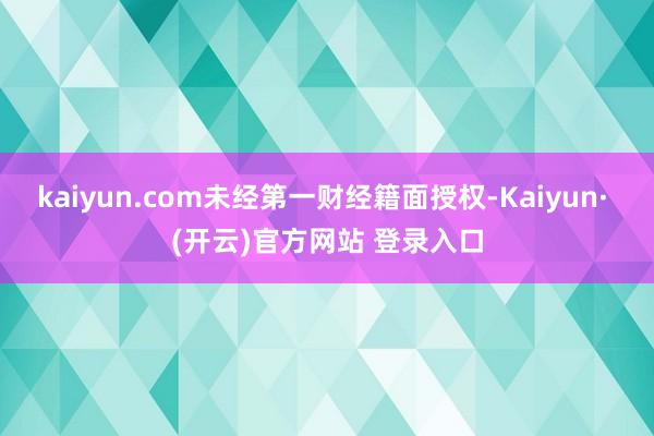 kaiyun.com未经第一财经籍面授权-Kaiyun· (开云)官方网站 登录入口