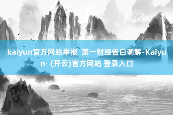 kaiyun官方网站举报  第一财经告白调解-Kaiyun· (开云)官方网站 登录入口