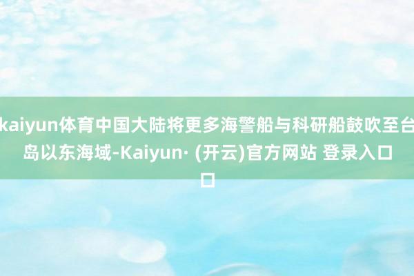 kaiyun体育中国大陆将更多海警船与科研船鼓吹至台岛以东海域-Kaiyun· (开云)官方网站 登录入口