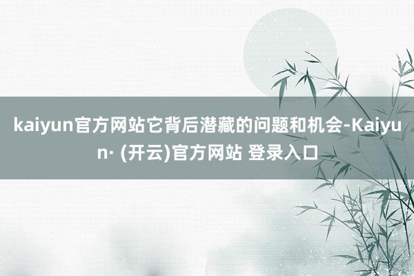 kaiyun官方网站它背后潜藏的问题和机会-Kaiyun· (开云)官方网站 登录入口