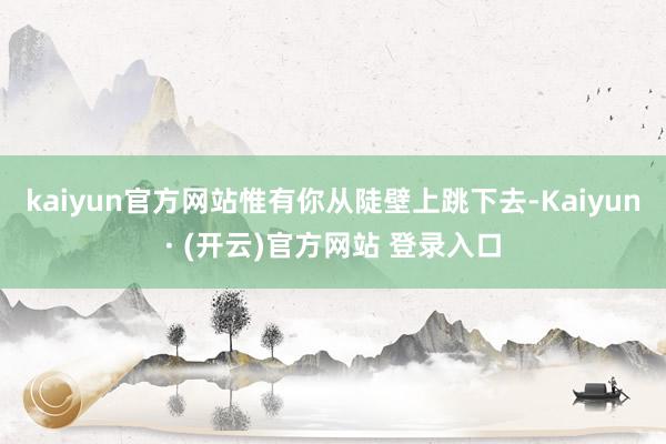 kaiyun官方网站惟有你从陡壁上跳下去-Kaiyun· (开云)官方网站 登录入口