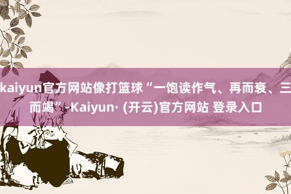 kaiyun官方网站像打篮球“一饱读作气、再而衰、三而竭”-Kaiyun· (开云)官方网站 登录入口