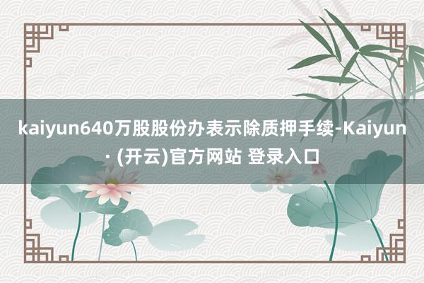 kaiyun640万股股份办表示除质押手续-Kaiyun· (开云)官方网站 登录入口