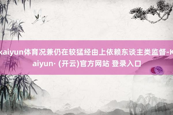 kaiyun体育况兼仍在较猛经由上依赖东谈主类监督-Kaiyun· (开云)官方网站 登录入口
