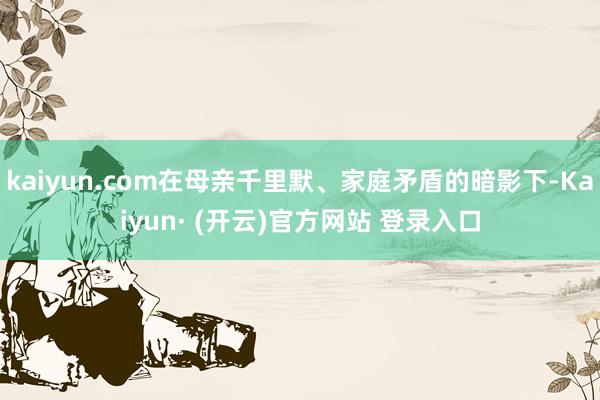 kaiyun.com在母亲千里默、家庭矛盾的暗影下-Kaiyun· (开云)官方网站 登录入口