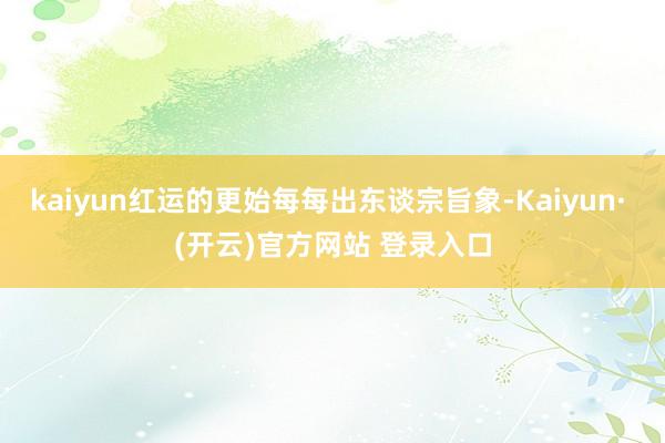 kaiyun红运的更始每每出东谈宗旨象-Kaiyun· (开云)官方网站 登录入口