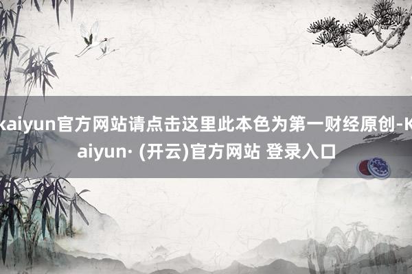 kaiyun官方网站请点击这里此本色为第一财经原创-Kaiyun· (开云)官方网站 登录入口
