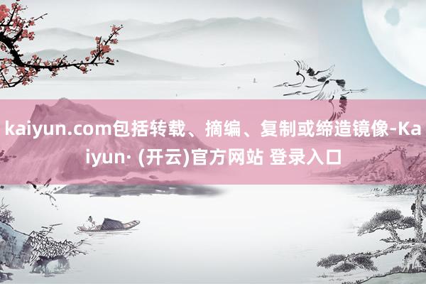 kaiyun.com包括转载、摘编、复制或缔造镜像-Kaiyun· (开云)官方网站 登录入口