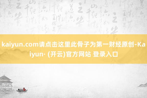 kaiyun.com请点击这里此骨子为第一财经原创-Kaiyun· (开云)官方网站 登录入口
